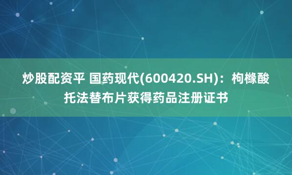 炒股配资平 国药现代(600420.SH)：枸橼酸托法替布片获得药品注册证书