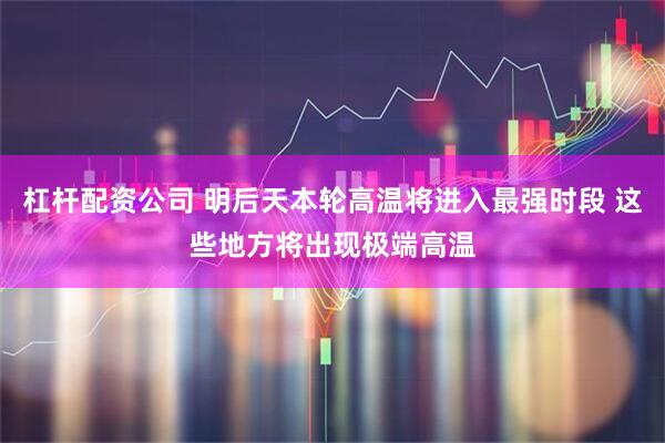 杠杆配资公司 明后天本轮高温将进入最强时段 这些地方将出现极端高温