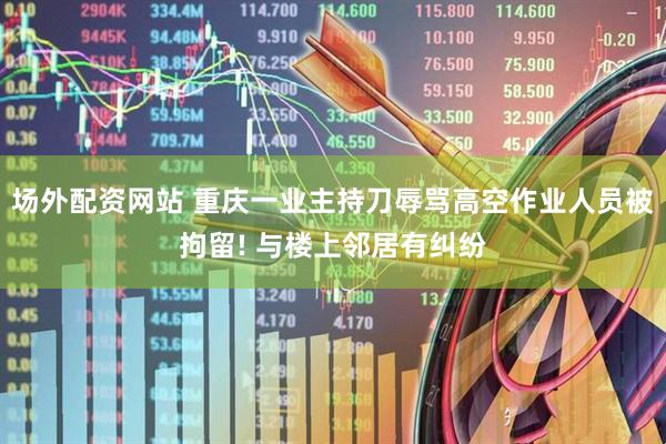 场外配资网站 重庆一业主持刀辱骂高空作业人员被拘留! 与楼上邻居有纠纷