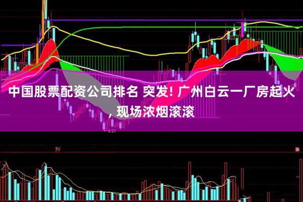中国股票配资公司排名 突发! 广州白云一厂房起火, 现场浓烟滚滚