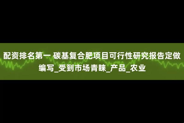 配资排名第一 碳基复合肥项目可行性研究报告定做编写_受到市场青睐_产品_农业
