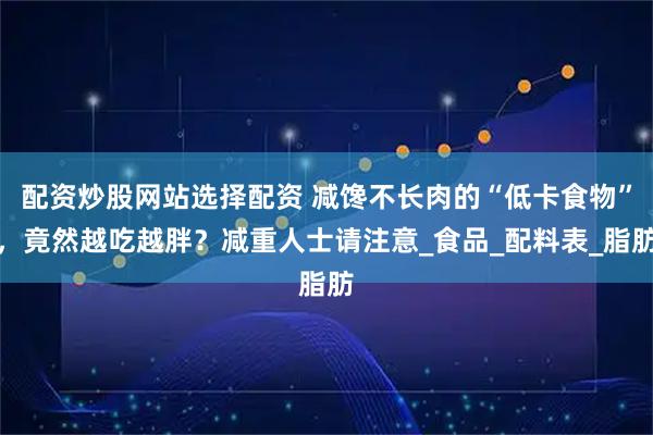 配资炒股网站选择配资 减馋不长肉的“低卡食物”，竟然越吃越胖？减重人士请注意_食品_配料表_脂肪