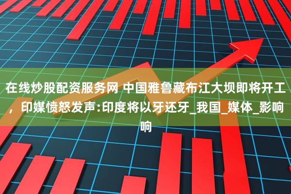 在线炒股配资服务网 中国雅鲁藏布江大坝即将开工，印媒愤怒发声:印度将以牙还牙_我国_媒体_影响