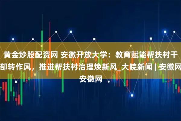 黄金炒股配资网 安徽开放大学：教育赋能帮扶村干部转作风，推进帮扶村治理焕新风_大皖新闻 | 安徽网