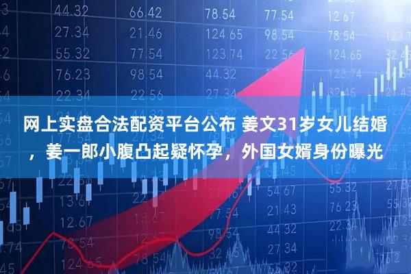 网上实盘合法配资平台公布 姜文31岁女儿结婚，姜一郎小腹凸起疑怀孕，外国女婿身份曝光