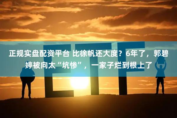 正规实盘配资平台 比徐帆还大度？6年了，郭碧婷被向太“坑惨”，一家子烂到根上了